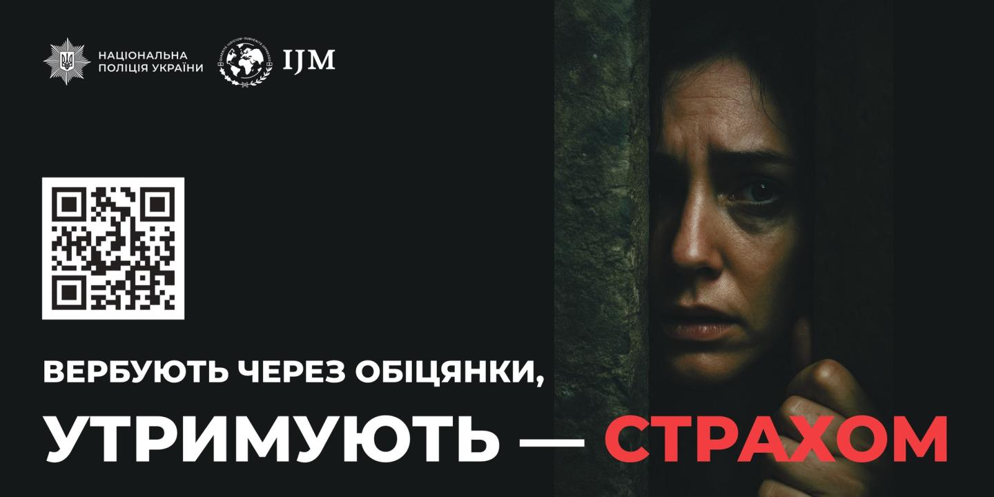 Плакат соціальної реклами від Національної поліції України та IJM. На лівій чорній стороні розташовані логотипи організацій та QR-код. Нижче великим шрифтом написано: «ВЕРБУЮТЬ ЧЕРЕЗ ОБІЦЯНКИ, УТРИМУЮТЬ — СТРАХОМ». На правій стороні плаката зображено обличчя жінки, яка виглядає засмученою або наляканою, що сидить за ґратами або в темному просторі